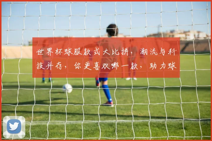 世界杯球服款式大比拼，潮流与科技并存，你更喜欢哪一款，助力球迷激情观赛