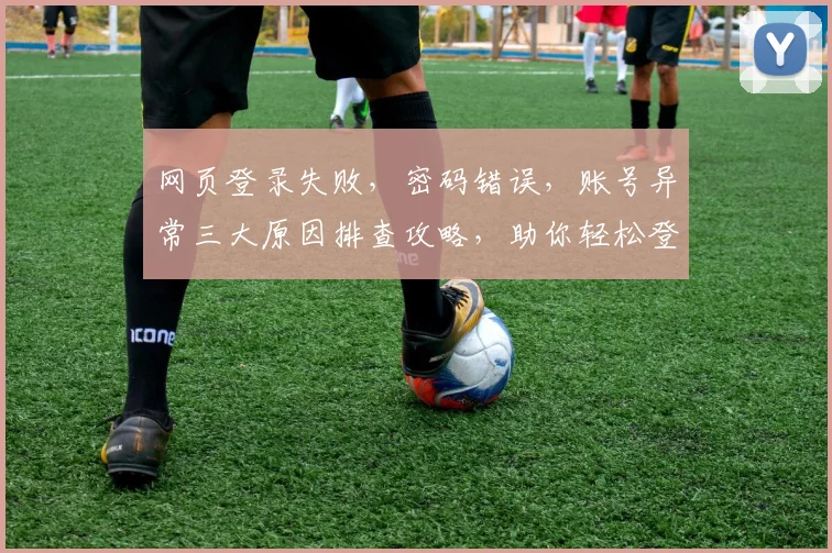 网页登录失败，密码错误，账号异常三大原因排查攻略，助你轻松登录成功