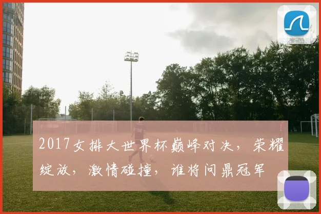 2017女排大世界杯巅峰对决，荣耀绽放，激情碰撞，谁将问鼎冠军