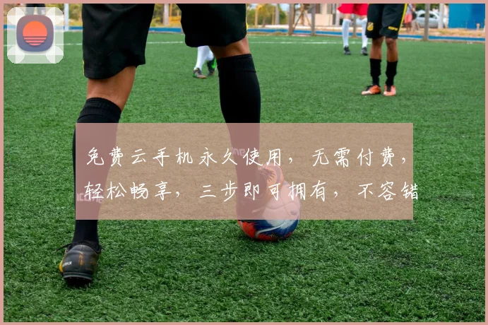 免费云手机永久使用，无需付费，轻松畅享，三步即可拥有，不容错过